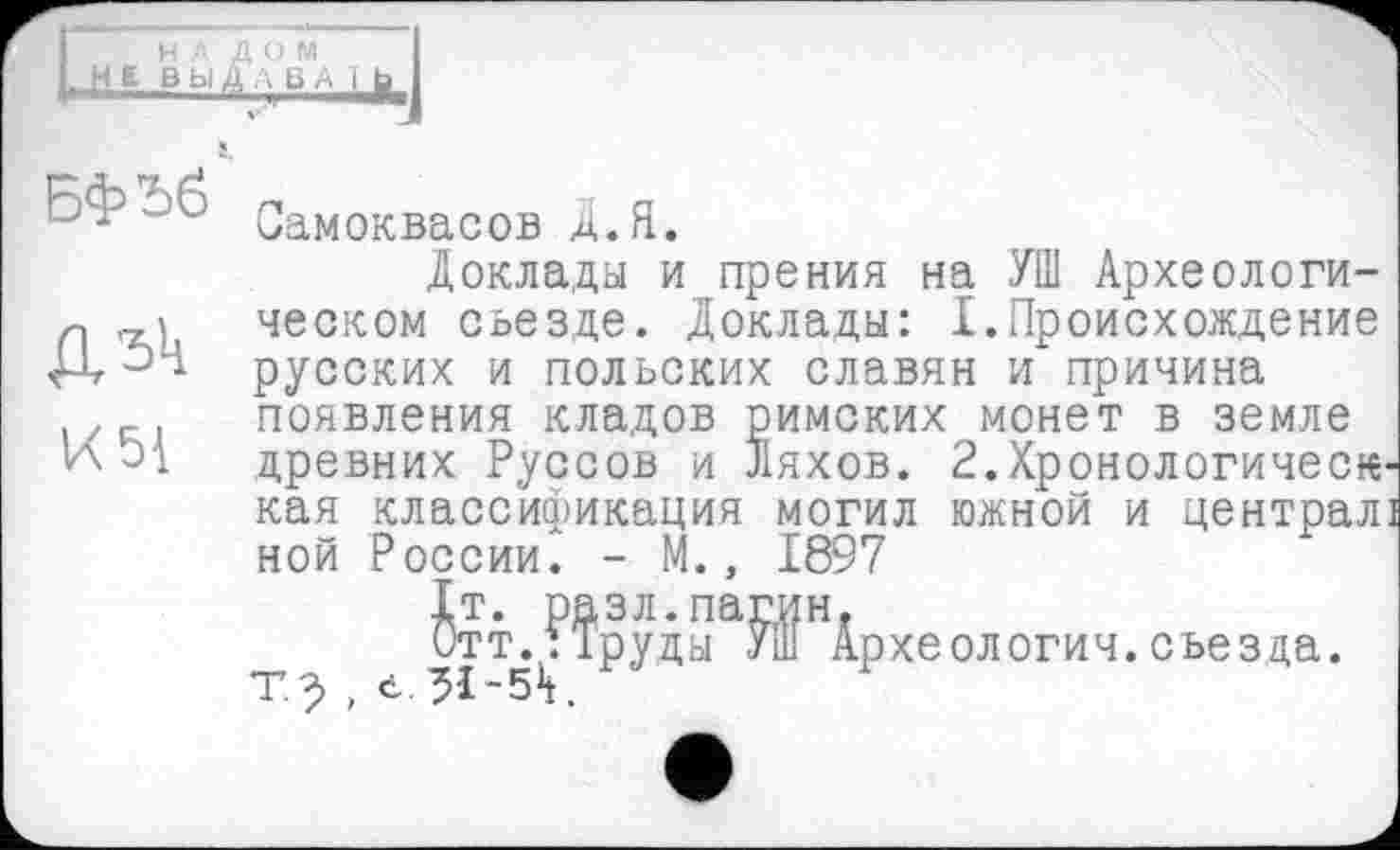 ﻿НА ДОМ
НЕ ВЫДА ВА 1 fa
БфЬб
ДЗк
И 51
Самоквасов Д.Я.
Доклады и прения на УШ Археологическом съезде. Доклады: I.Происхождение русских и польских славян и причина появления кладов римских монет в земле древних Руссов и Ляхов. 2.Хронологическ кая классификация могил южной и централ ной России. - М., 1897
^тт.,??рудыа^П?НАрхеологич. съезда, т.^ , е.31-54.